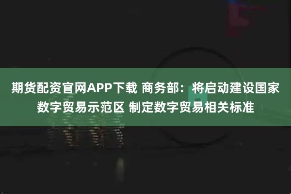 期货配资官网APP下载 商务部：将启动建设国家数字贸易示范区 制定数字贸易相关标准