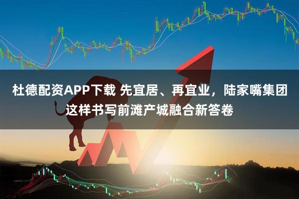 杜德配资APP下载 先宜居、再宜业，陆家嘴集团这样书写前滩产城融合新答卷