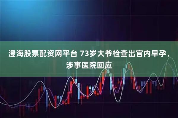 澄海股票配资网平台 73岁大爷检查出宫内早孕，涉事医院回应