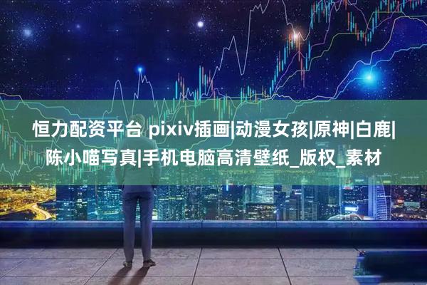 恒力配资平台 pixiv插画|动漫女孩|原神|白鹿|陈小喵写真|手机电脑高清壁纸_版权_素材