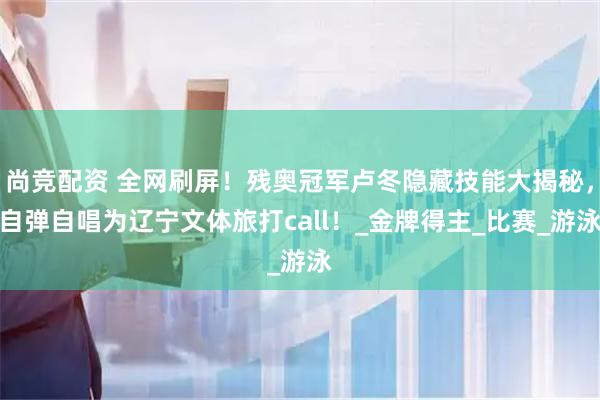 尚竞配资 全网刷屏！残奥冠军卢冬隐藏技能大揭秘，自弹自唱为辽宁文体旅打call！_金牌得主_比赛_游泳