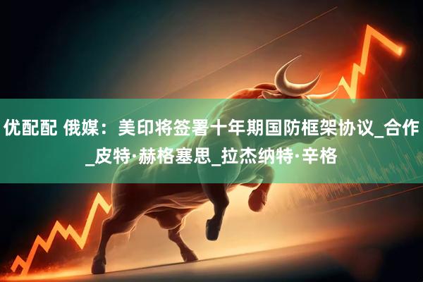 优配配 俄媒：美印将签署十年期国防框架协议_合作_皮特·赫格塞思_拉杰纳特·辛格