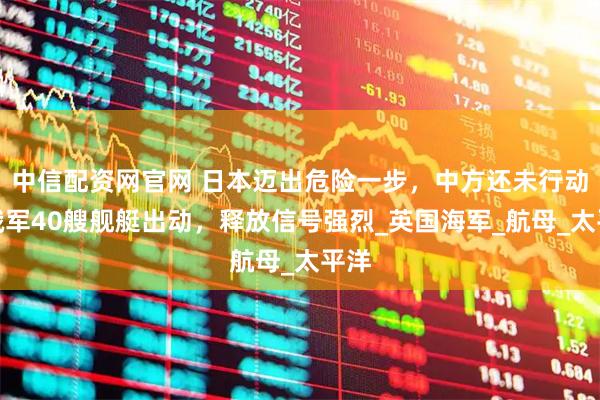 中信配资网官网 日本迈出危险一步，中方还未行动，俄军40艘舰艇出动，释放信号强烈_英国海军_航母_太平洋