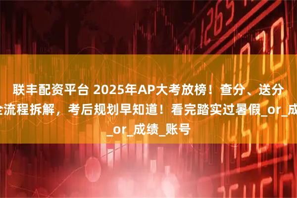 联丰配资平台 2025年AP大考放榜！查分、送分、复议全流程拆解，考后规划早知道！看完踏实过暑假_or_成绩_账号