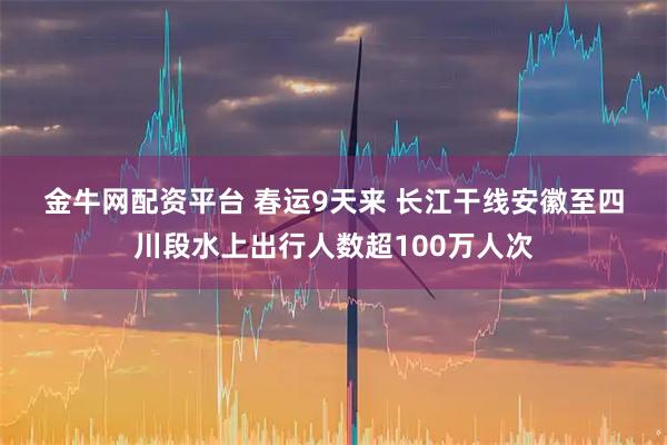 金牛网配资平台 春运9天来 长江干线安徽至四川段水上出行人数超100万人次