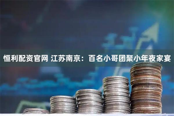 恒利配资官网 江苏南京：百名小哥团聚小年夜家宴