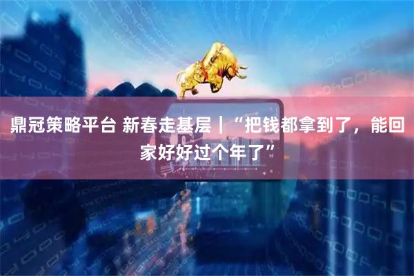 鼎冠策略平台 新春走基层｜“把钱都拿到了，能回家好好过个年了”