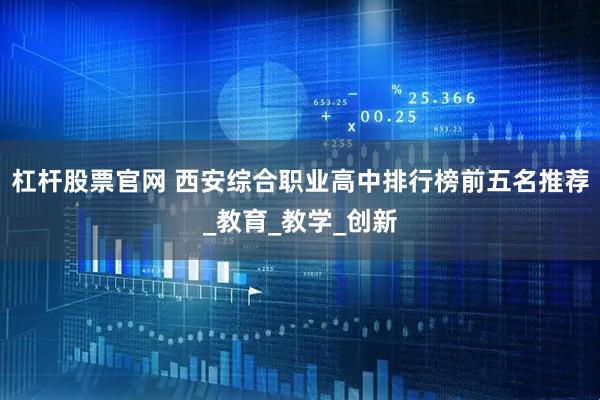 杠杆股票官网 西安综合职业高中排行榜前五名推荐_教育_教学_创新