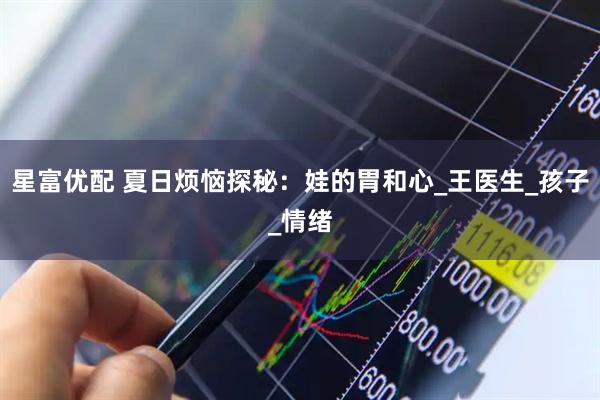 星富优配 夏日烦恼探秘：娃的胃和心_王医生_孩子_情绪