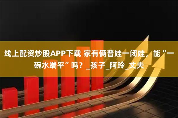 线上配资炒股APP下载 家有俩普娃一闭娃，能“一碗水端平”吗？_孩子_阿玲_丈夫