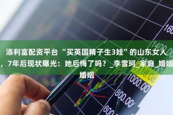 添利富配资平台 “买英国精子生3娃”的山东女人，7年后现状曝光：她后悔了吗？_李雪珂_家庭_婚姻