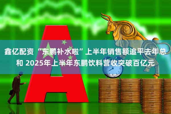 鑫亿配资 “东鹏补水啦”上半年销售额追平去年总和 2025年上半年东鹏饮料营收突破百亿元