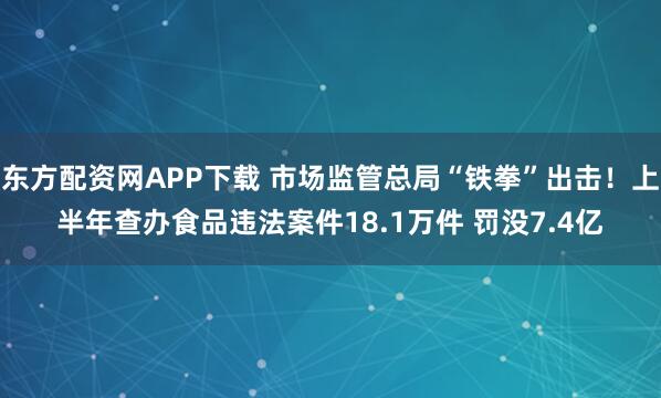 东方配资网APP下载 市场监管总局“铁拳”出击！上半年查办食品违法案件18.1万件 罚没7.4亿
