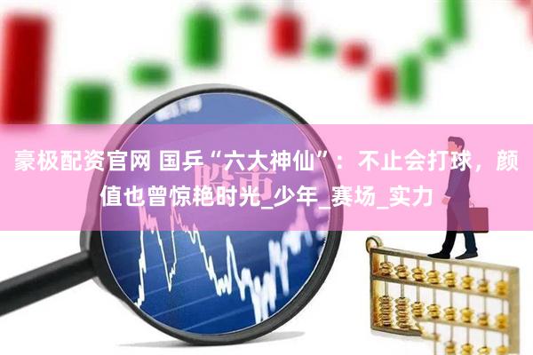 豪极配资官网 国乒“六大神仙”：不止会打球，颜值也曾惊艳时光_少年_赛场_实力