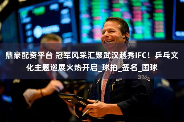 鼎豪配资平台 冠军风采汇聚武汉越秀IFC！乒乓文化主题巡展火热开启_球拍_签名_国球