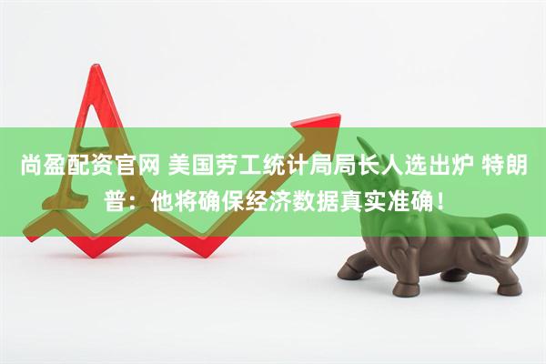 尚盈配资官网 美国劳工统计局局长人选出炉 特朗普：他将确保经济数据真实准确！