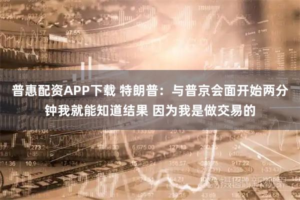 普惠配资APP下载 特朗普：与普京会面开始两分钟我就能知道结果 因为我是做交易的