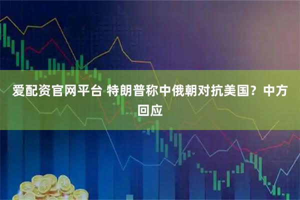 爱配资官网平台 特朗普称中俄朝对抗美国？中方回应