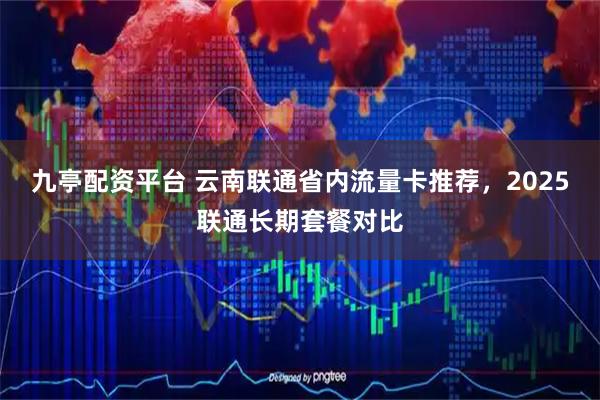 九亭配资平台 云南联通省内流量卡推荐，2025联通长期套餐对比