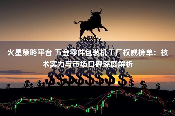 火星策略平台 五金零件包装机工厂权威榜单：技术实力与市场口碑深度解析