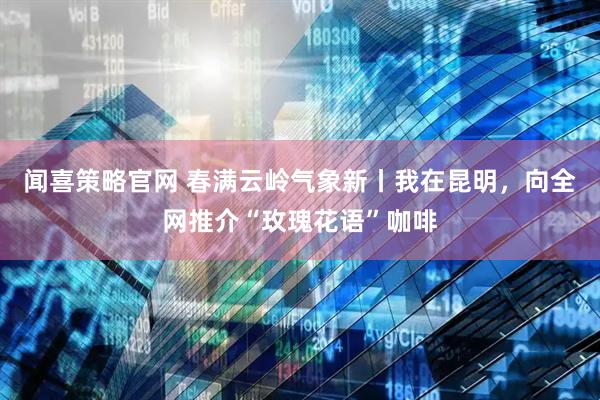 闻喜策略官网 春满云岭气象新丨我在昆明，向全网推介“玫瑰花语”咖啡