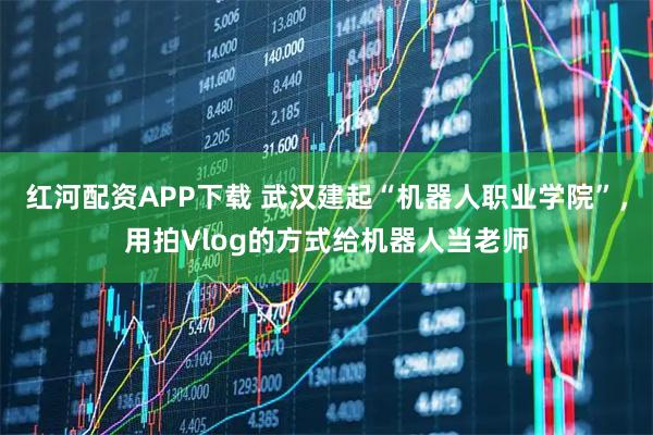 红河配资APP下载 武汉建起“机器人职业学院”，用拍Vlog的方式给机器人当老师