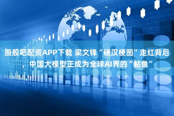 股股吧配资APP下载 梁文锋“硬汉梗图”走红背后，中国大模型正成为全球AI界的“鲇鱼”